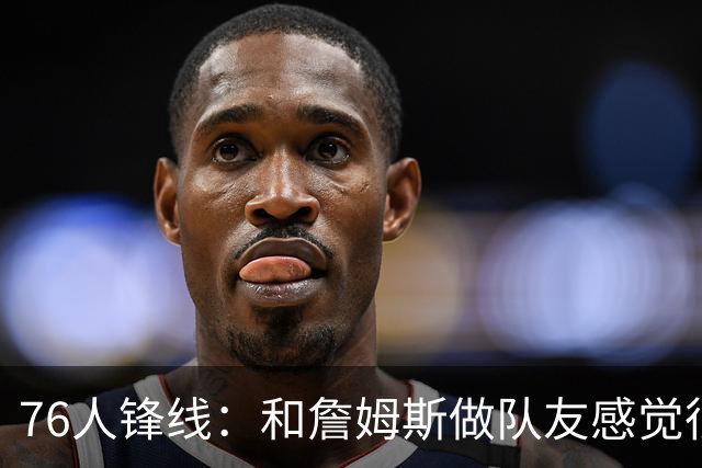 76人锋线：和詹姆斯做队友感觉很不真实，今夏我一直在练底角三分